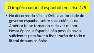 O império colonial espanhol em crise 1/5
• No decorrer do século XVIII, a autoridade do
governo espanhol sobre suas colônias na
América foi se tornando cada vez menor.
Nessa época, a Espanha não possuía navios
suficientes para fazer a fiscalização de todo o
litoral de suas colônias.
 