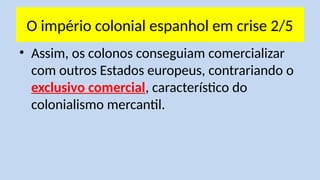 O império colonial espanhol em crise 2/5
• Assim, os colonos conseguiam comercializar
com outros Estados europeus, contrariando o
exclusivo comercial, característico do
colonialismo mercantil.
 