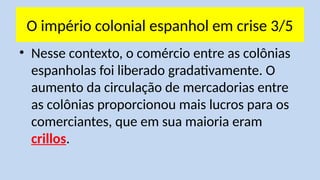 O império colonial espanhol em crise 3/5
• Nesse contexto, o comércio entre as colônias
espanholas foi liberado gradativamente. O
aumento da circulação de mercadorias entre
as colônias proporcionou mais lucros para os
comerciantes, que em sua maioria eram
crillos.
 