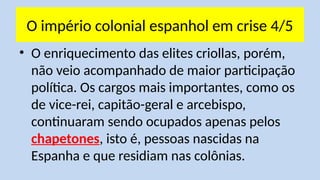 O império colonial espanhol em crise 4/5
• O enriquecimento das elites criollas, porém,
não veio acompanhado de maior participação
política. Os cargos mais importantes, como os
de vice-rei, capitão-geral e arcebispo,
continuaram sendo ocupados apenas pelos
chapetones, isto é, pessoas nascidas na
Espanha e que residiam nas colônias.
 