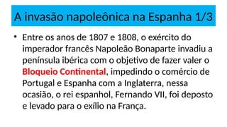 A invasão napoleônica na Espanha 1/3
• Entre os anos de 1807 e 1808, o exército do
imperador francês Napoleão Bonaparte invadiu a
península ibérica com o objetivo de fazer valer o
Bloqueio Continental, impedindo o comércio de
Portugal e Espanha com a Inglaterra, nessa
ocasião, o rei espanhol, Fernando VII, foi deposto
e levado para o exílio na França.
 