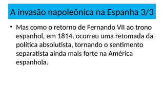 A invasão napoleônica na Espanha 3/3
• Mas como o retorno de Fernando VII ao trono
espanhol, em 1814, ocorreu uma retomada da
política absolutista, tornando o sentimento
separatista ainda mais forte na América
espanhola.
 