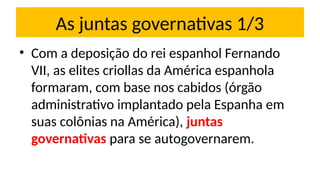 As juntas governativas 1/3
• Com a deposição do rei espanhol Fernando
VII, as elites criollas da América espanhola
formaram, com base nos cabidos (órgão
administrativo implantado pela Espanha em
suas colônias na América), juntas
governativas para se autogovernarem.
 