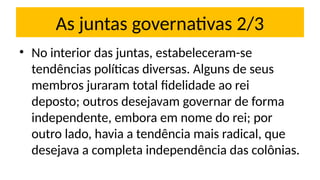 As juntas governativas 2/3
• No interior das juntas, estabeleceram-se
tendências políticas diversas. Alguns de seus
membros juraram total fidelidade ao rei
deposto; outros desejavam governar de forma
independente, embora em nome do rei; por
outro lado, havia a tendência mais radical, que
desejava a completa independência das colônias.
 