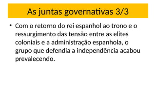 As juntas governativas 3/3
• Com o retorno do rei espanhol ao trono e o
ressurgimento das tensão entre as elites
coloniais e a administração espanhola, o
grupo que defendia a independência acabou
prevalecendo.
 