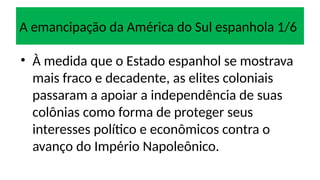 A emancipação da América do Sul espanhola 1/6
• À medida que o Estado espanhol se mostrava
mais fraco e decadente, as elites coloniais
passaram a apoiar a independência de suas
colônias como forma de proteger seus
interesses político e econômicos contra o
avanço do Império Napoleônico.
 