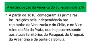 A emancipação da América do Sul espanhola 2/6
• A partir de 1810, começaram as primeiras
insurreições pela independência nas
capitanias da Venezuela e do Chile, e no Vice-
reino do Rio da Prata, que hoje corresponde
aos atuais territórios do Paraguai, do Uruguai,
da Argentina e de parte da Bolívia.
 