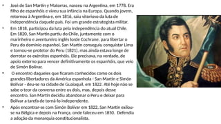 • José de San Martín y Matorras, nasceu na Argentina, em 1778. Era
filho de espanhóis e viveu sua infância na Europa. Quando jovem,
retornou à Argentina e, em 1816, saiu vitorioso da luta de
independência daquele país. Foi um grande estrategista militar.
• Em 1818, participou da luta pela independência do atual Chile.
Em 1820, San Martín partiu do Chile, juntamente com o
marinheiro e aventureiro inglês lorde Cochrane, para libertar o
Peru do domínio espanhol. San Martín conseguiu conquistar Lima
e tornou-se protetor do Peru (1821), mas ainda estava longe de
derrotar os exércitos espanhóis. Ele precisava, na verdade, de
apoio externo para vencer definitivamente os espanhóis, que veio
de Simón Bolívar.
• O encontro daqueles que ficaram conhecidos como os dois
grandes libertadores da América espanhola - San Martín e Simón
Bolívar - deu-se na cidade de Guaiaquil, em 1822. Até hoje não se
sabe o teor da conversa entre os dois, mas, depois desse
encontro, San Martín decidiu abandonar o Peru e deixar para
Bolívar a tarefa de torná-lo independente.
• Após encontrar-se com Simón Bolívar em 1822, San Martín exilou-
se na Bélgica e depois na França, onde faleceu em 1850. Defendia
a adoção da monarquia constitucionalista.
 