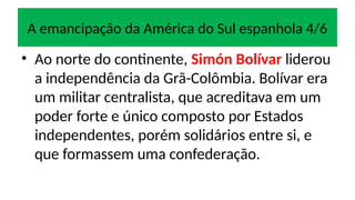 A emancipação da América do Sul espanhola 4/6
• Ao norte do continente, Simón Bolívar liderou
a independência da Grã-Colômbia. Bolívar era
um militar centralista, que acreditava em um
poder forte e único composto por Estados
independentes, porém solidários entre si, e
que formassem uma confederação.
 