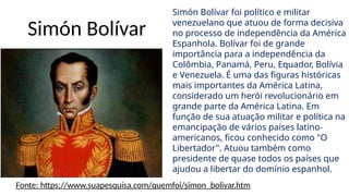 Simón Bolívar
Simón Bolívar foi político e militar
venezuelano que atuou de forma decisiva
no processo de independência da América
Espanhola. Bolívar foi de grande
importância para a independência da
Colômbia, Panamá, Peru, Equador, Bolívia
e Venezuela. É uma das figuras históricas
mais importantes da América Latina,
considerado um herói revolucionário em
grande parte da América Latina. Em
função de sua atuação militar e política na
emancipação de vários países latino-
americanos, ficou conhecido como "O
Libertador". Atuou também como
presidente de quase todos os países que
ajudou a libertar do domínio espanhol.
Fonte: https://www.suapesquisa.com/quemfoi/simon_bolivar.htm
 