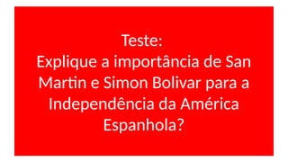 Teste:
Explique a importância de San
Martin e Simon Bolivar para a
Independência da América
Espanhola?
 