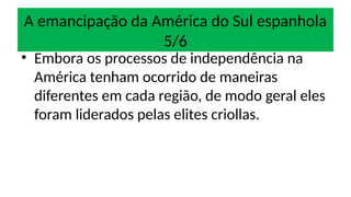 A emancipação da América do Sul espanhola
5/6
• Embora os processos de independência na
América tenham ocorrido de maneiras
diferentes em cada região, de modo geral eles
foram liderados pelas elites criollas.
 