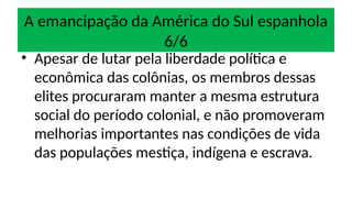 A emancipação da América do Sul espanhola
6/6
• Apesar de lutar pela liberdade política e
econômica das colônias, os membros dessas
elites procuraram manter a mesma estrutura
social do período colonial, e não promoveram
melhorias importantes nas condições de vida
das populações mestiça, indígena e escrava.
 