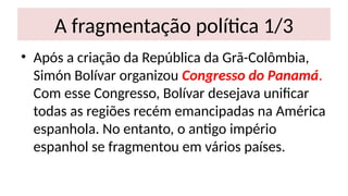 A fragmentação política 1/3
• Após a criação da República da Grã-Colômbia,
Simón Bolívar organizou Congresso do Panamá.
Com esse Congresso, Bolívar desejava unificar
todas as regiões recém emancipadas na América
espanhola. No entanto, o antigo império
espanhol se fragmentou em vários países.
 