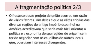 A fragmentação política 2/3
• O fracasso desse projeto de união ocorreu em razão
de vários fatores. Um deles é que as elites criollas das
diversas regiões do antigo império espanhol na
América acreditavam que seria mais fácil orientar a
política e a economia de sua regiões de origem sem
ter de negociar com os caudilhos de outros locais
que, possuíam interesses divergentes.
 