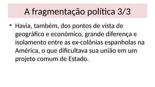 A fragmentação política 3/3
• Havia, também, dos pontos de vista de
geográfico e econômico, grande diferença e
isolamento entre as ex-colônias espanholas na
América, o que dificultava sua união em um
projeto comum de Estado.
 