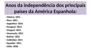 Anos da independência dos principais
países da América Espanhola:
- México: 1821
- Peru: 1821
- Argentina: 1816
- Paraguai: 1813
- Uruguai: 1815
- Venezuela: 1811
- Bolívia: 1825
- Colômbia: 1811
- Equador: 1811
- Chile: 1818
 