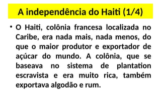A independência do Haiti (1/4)
• O Haiti, colônia francesa localizada no
Caribe, era nada mais, nada menos, do
que o maior produtor e exportador de
açúcar do mundo. A colônia, que se
baseava no sistema de plantation
escravista e era muito rica, também
exportava algodão e rum.
 