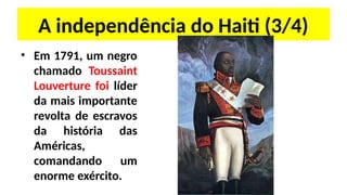 A independência do Haiti (3/4)
• Em 1791, um negro
chamado Toussaint
Louverture foi líder
da mais importante
revolta de escravos
da história das
Américas,
comandando um
enorme exército.
 