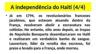 A independência do Haiti (4/4)
• Já em 1794, os revolucionários franceses
jacobinos, que estavam atuando dentro da
França, resolveram abolir a escravatura nas
colônias. No entanto, oito anos depois, as tropas
de Napoleão Bonaparte desembarcaram no Haiti
e realizaram um verdadeiro banho de sangue.
Louverture, líder da revolta dos escravos, foi
preso e levado para a França, onde morreu.
 