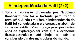 A independência do Haiti (2/2)
• Toda a repressão provocada por Napoleão
Bonaparte não foi o bastante para frear a
revolução. Ainda em 1804, a independência do
Haiti foi conquistada e ele conseguiu abolir de
vez a escravidão. Mas o preço pago por tantos
anos de exploração fez com que a economia
ficasse destruída e até hoje o país é
considerado um dos mais pobres do mundo.
 