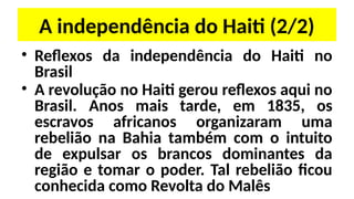 A independência do Haiti (2/2)
• Reflexos da independência do Haiti no
Brasil
• A revolução no Haiti gerou reflexos aqui no
Brasil. Anos mais tarde, em 1835, os
escravos africanos organizaram uma
rebelião na Bahia também com o intuito
de expulsar os brancos dominantes da
região e tomar o poder. Tal rebelião ficou
conhecida como Revolta do Malês
 
