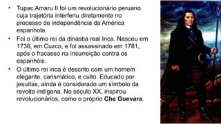 • Tupac Amaru II foi um revolucionário peruano
cuja trajetória interferiu diretamente no
processo de independência da América
espanhola.
• Foi o último rei da dinastia real Inca. Nasceu em
1738, em Cuzco, e foi assassinado em 1781,
após o fracasso na insurreição contra os
espanhóis.
• O último rei inca é descrito com um homem
elegante, carismático, e culto. Educado por
jesuítas, ainda é considerado um símbolo da
revolta indígena. No século XX, inspirou
revolucionários, como o próprio Che Guevara.
 
