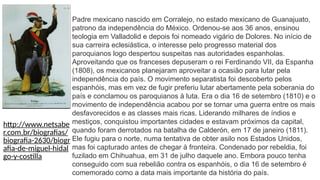 Padre mexicano nascido em Corralejo, no estado mexicano de Guanajuato,
patrono da independência do México. Ordenou-se aos 36 anos, ensinou
teologia em Valladolid e depois foi nomeado vigário de Dolores. No início de
sua carreira eclesiástica, o interesse pelo progresso material dos
paroquianos logo despertou suspeitas nas autoridades espanholas.
Aproveitando que os franceses depuseram o rei Ferdinando VII, da Espanha
(1808), os mexicanos planejaram aproveitar a ocasião para lutar pela
independência do país. O movimento separatista foi descoberto pelos
espanhóis, mas em vez de fugir preferiu lutar abertamente pela soberania do
país e conclamou os paroquianos à luta. Era o dia 16 de setembro (1810) e o
movimento de independência acabou por se tornar uma guerra entre os mais
desfavorecidos e as classes mais ricas. Liderando milhares de índios e
mestiços, conquistou importantes cidades e estavam próximos da capital,
quando foram derrotados na batalha de Calderón, em 17 de janeiro (1811).
Ele fugiu para o norte, numa tentativa de obter asilo nos Estados Unidos,
mas foi capturado antes de chegar à fronteira. Condenado por rebeldia, foi
fuzilado em Chihuahua, em 31 de julho daquele ano. Embora pouco tenha
conseguido com sua rebelião contra os espanhóis, o dia 16 de setembro é
comemorado como a data mais importante da história do país.
http://www.netsabe
r.com.br/biografias/
biografia-2630/biogr
afia-de-miguel-hidal
go-y-costilla
 