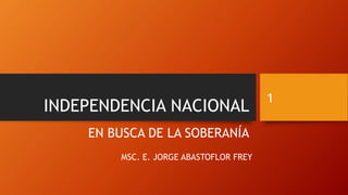 INDEPENDENCIA NACIONAL
EN BUSCA DE LA SOBERANÍA
MSC. E. JORGE ABASTOFLOR FREY
1
 