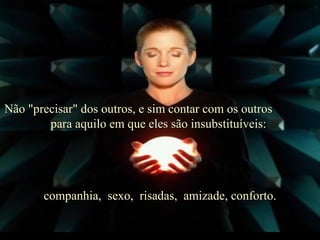 Não "precisar" dos outros, e sim contar com os outros  para aquilo em que eles são insubstituíveis:  companhia,  sexo,  risadas,  amizade, conforto . 