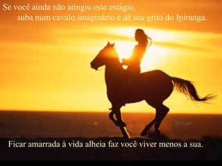 Se você ainda não atingiu este estágio,  suba num cavalo imaginário e dê seu grito do Ipiranga.  Ficar amarrada à vida alheia faz você viver menos a sua.      