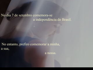 No dia 7 de setembro comemora-se  a independência do Brasil.  No entanto, prefiro comemorar a minha,  a sua,  a nossa. 