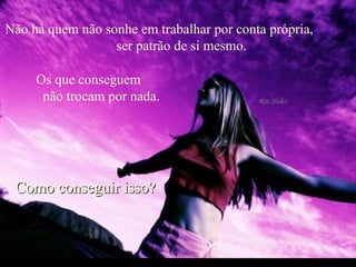 Não há quem não sonhe em trabalhar por conta própria,  ser patrão de si mesmo.  Os que conseguem  não trocam por nada.  Como conseguir isso?  