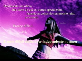 Dominando um ofício,  indo além do que os outros aprenderam,  fazendo as coisas do seu próprio jeito,  arriscando. Parece difícil... E mais difícil ainda é ser independente no amor. ...e é.  