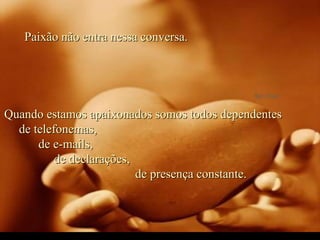 Paixão não entra nessa conversa.  Quando estamos apaixonados somos todos dependentes  de telefonemas,  de e-mails,  de declarações,  de presença constante. 