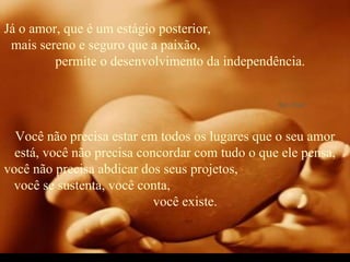 Já o amor, que é um estágio posterior,  mais sereno e seguro que a paixão,  permite o desenvolvimento da independência. Você não precisa estar em todos os lugares que o seu amor está, você não precisa concordar com tudo o que ele pensa, você não precisa abdicar dos seus projetos,  você se sustenta, você conta,  você existe. 