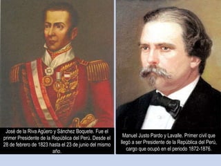 José de la Riva Agüero y Sánchez Boquete. Fue el
primer Presidente de la República del Perú. Desde el
28 de febrero de 1823 hasta el 23 de junio del mismo
año.
Manuel Justo Pardo y Lavalle. Primer civil que
llegó a ser Presidente de la República del Perú,
cargo que ocupó en el periodo 1872-1876.
 