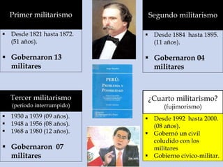 Primer militarismo
 Desde 1821 hasta 1872.
(51 años).
 Gobernaron 13
militares
Segundo militarismo
 Desde 1884 hasta 1895.
(11 años).
 Gobernaron 04
militares
Tercer militarismo
(periodo interrumpido)
 1930 a 1939 (09 años).
 1948 a 1956 (08 años).
 1968 a 1980 (12 años).
 Gobernaron 07
militares
¿Cuarto militarismo?
(fujimorismo)
 Desde 1992 hasta 2000.
(08 años).
 Gobernó un civil
coludido con los
militares
 Gobierno cívico-militar.
 