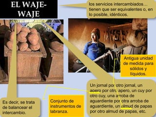 EL WAJE-
WAJE
los servicios intercambiados…
tienen que ser equivalentes o, en
lo posible, idénticos.
Es decir, se trata
de balancear el
intercambio.
Un jornal por otro jornal, un
apero por otro apero, un cuy por
otro cuy, una arroba de
aguardiente por otra arroba de
aguardiente, un almud de papas
por otro almud de papas, etc.
Antigua unidad
de medida para
sólidos y
líquidos.
Conjunto de
instrumentos de
labranza.
 