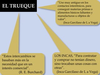 EL TRUEQUE
“Uso muy antiguo en los
contactos interétnicos, para
conseguir materias primas o
alimentos básicos faltantes y
manufacturas u objetos de
valor”.
(Inca Garcilaso de L a Vega)
LOS INCAS, “Para contratar
y comprar no tenían dinero,
sino trocaban unas cosas con
otras”.
(Inca Garcilaso de L a Vega)
“Estos intercambios se
basaban más en la
necesidad que en un
interés comercial”.
(R. E. Burchard)
 