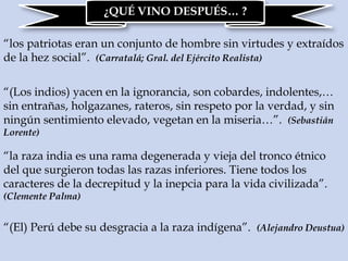 ¿QUÉ VINO DESPUÉS… ?
“los patriotas eran un conjunto de hombre sin virtudes y extraídos
de la hez social”. (Carratalá; Gral. del Ejército Realista)
“(Los indios) yacen en la ignorancia, son cobardes, indolentes,…
sin entrañas, holgazanes, rateros, sin respeto por la verdad, y sin
ningún sentimiento elevado, vegetan en la miseria…”. (Sebastián
Lorente)
“la raza india es una rama degenerada y vieja del tronco étnico
del que surgieron todas las razas inferiores. Tiene todos los
caracteres de la decrepitud y la inepcia para la vida civilizada”.
(Clemente Palma)
“(El) Perú debe su desgracia a la raza indígena”. (Alejandro Deustua)
 