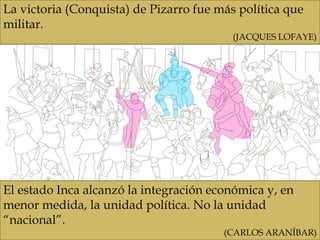 La victoria (Conquista) de Pizarro fue más política que
militar.
(JACQUES LOFAYE)
El estado Inca alcanzó la integración económica y, en
menor medida, la unidad política. No la unidad
“nacional”.
(CARLOS ARANÍBAR)
 