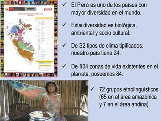  El Perú es uno de los países con
mayor diversidad en el mundo.
 Esta diversidad es biológica,
ambiental y socio cultural.
 De 32 tipos de clima tipificados,
nuestro país tiene 24.
 De 104 zonas de vida existentes en el
planeta, poseemos 84.
 72 grupos etnolinguísticos
(65 en el área amazónica
y 7 en el área andina).
 