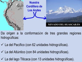 Da origen a la conformación de tres grandes regiones
hidrográficas:
 La del Pacífico (con 62 unidades hidrográficas).
 La del Atlántico (con 84 unidades hidrográficas).
 La del lago Titicaca (con 13 unidades hidrográficas).
Nuestra
Cordillera de
Los Andes
NEVADO DEL HUASCARÁN
 