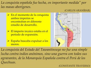 La conquista española fue hecha, en importante medida” por
las masas aborígenes.
(CARLOS ARANÍBAR)
La conquista del Estado del Tawantinsuyo no fue una simple
lucha contra indios anónimos, sino una guerra con todos sus
agravantes, de la Monarquía Española contra el Perú de los
Quechuas.
(CONSTANTE TRAVERSO)
 En el momento de la conquista
ambos imperios se
encontraban en diferente
estadio de desarrollo.
 El imperio incaico estaba en el
periodo de expansión.
 España buscaba expulsar a los
moros.
 