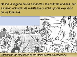 Desde la llegada de los españoles, las culturas andinas, han
asumido actitudes de resistencia y luchas por la expulsión
de los foráneos.
Comienzan las rebeliones de los indios contra los españoles.
 