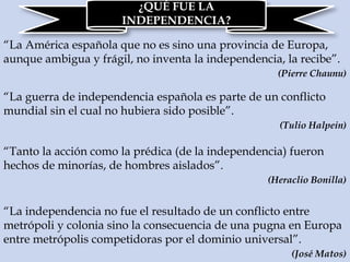 ¿QUÉ FUE LA
INDEPENDENCIA?
“La América española que no es sino una provincia de Europa,
aunque ambigua y frágil, no inventa la independencia, la recibe”.
(Pierre Chaunu)
“La guerra de independencia española es parte de un conflicto
mundial sin el cual no hubiera sido posible”.
(Tulio Halpein)
“Tanto la acción como la prédica (de la independencia) fueron
hechos de minorías, de hombres aislados”.
(Heraclio Bonilla)
“La independencia no fue el resultado de un conflicto entre
metrópoli y colonia sino la consecuencia de una pugna en Europa
entre metrópolis competidoras por el dominio universal”.
(José Matos)
 