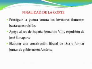  Proseguir la guerra contra los invasores franceses
hasta su expulsión.
 Apoyo al rey de España Fernando VII y expulsión de
José Bonaparte
 Elaborar una constitución liberal de 1812 y formar
Juntas de gobierno en América
FINALIDAD DE LA CORTE
 