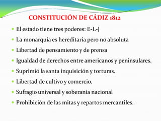  El estado tiene tres poderes: E-L-J
 La monarquía es hereditaria pero no absoluta
 Libertad de pensamiento y de prensa
 Igualdad de derechos entre americanos y peninsulares.
 Suprimió la santa inquisición y torturas.
 Libertad de cultivo y comercio.
 Sufragio universal y soberanía nacional
 Prohibición de las mitas y repartos mercantiles.
CONSTITUCIÓN DE CÁDIZ 1812
 