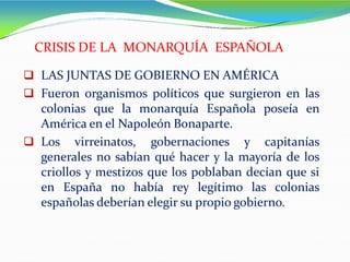  LAS JUNTAS DE GOBIERNO EN AMÉRICA
 Fueron organismos políticos que surgieron en las
colonias que la monarquía Española poseía en
América en el Napoleón Bonaparte.
 Los virreinatos, gobernaciones y capitanías
generales no sabían qué hacer y la mayoría de los
criollos y mestizos que los poblaban decían que si
en España no había rey legítimo las colonias
españolas deberían elegir su propio gobierno.
CRISIS DE LA MONARQUÍA ESPAÑOLA
 